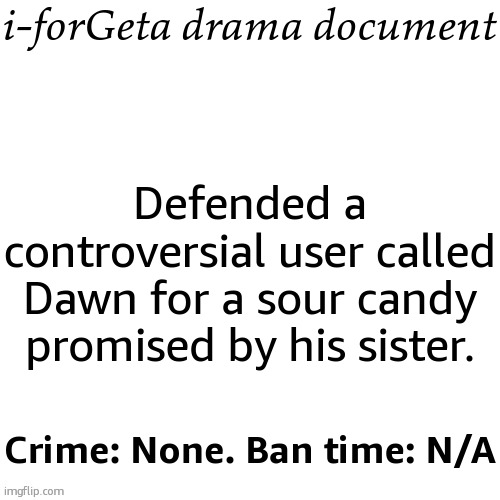 not worth documenting tbh | i-forGeta drama document; Defended a controversial user called Dawn for a sour candy promised by his sister. Crime: None. Ban time: N/A | image tagged in drama document | made w/ Imgflip meme maker