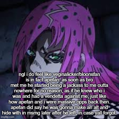 diavolo | ngl i do feel like veginalicker/bloonsfan is in fact apefan. as soon as bro met me he started being a jackass to me outta nowhere for no reason, as if he knew who i was and had a vendetta against me, just like how apefan and i were massive opps back then. apefan did say he was gonna make an alt and hide with in msmg later after he left, in case yall forgot. | image tagged in diavolo | made w/ Imgflip meme maker