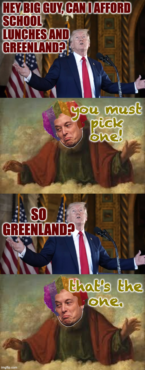 HEY BIG GUY, CAN I AFFORD
SCHOOL
LUNCHES AND
GREENLAND? you must
pick
one! SO GREENLAND? that's the
one. | image tagged in god | made w/ Imgflip meme maker