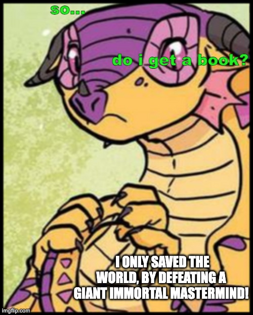 Kinkajou holding her tail | so...                        
                                      

                                                              do i get a book? I ONLY SAVED THE WORLD, BY DEFEATING A GIANT IMMORTAL MASTERMIND! | image tagged in kinkajou holding her tail | made w/ Imgflip meme maker