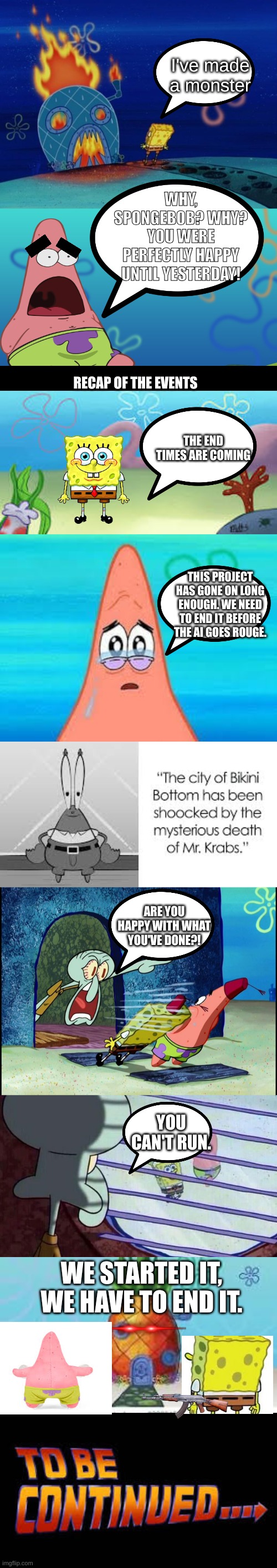 what have we done | I've made a monster; WHY, SPONGEBOB? WHY? YOU WERE PERFECTLY HAPPY UNTIL YESTERDAY! RECAP OF THE EVENTS; THE END TIMES ARE COMING; THIS PROJECT HAS GONE ON LONG ENOUGH. WE NEED TO END IT BEFORE THE AI GOES ROUGE. ARE YOU HAPPY WITH WHAT YOU'VE DONE?! YOU CAN'T RUN. WE STARTED IT, WE HAVE TO END IT. | image tagged in spongebob house,spongebob background,squidward screaming,spongebob looking out window,to be continued | made w/ Imgflip meme maker