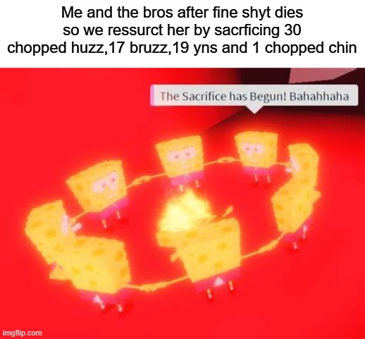 Me and the bros after fine shyt dies so we ressurct her by sacrficing 30 chopped huzz,17 bruzz,19 yns and 1 chopped chin | made w/ Imgflip meme maker
