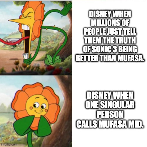 Cuphead Flower | DISNEY WHEN MILLIONS OF PEOPLE JUST TELL THEM THE TRUTH OF SONIC 3 BEING BETTER THAN MUFASA. DISNEY WHEN ONE SINGULAR PERSON CALLS MUFASA MID. | image tagged in cuphead flower | made w/ Imgflip meme maker