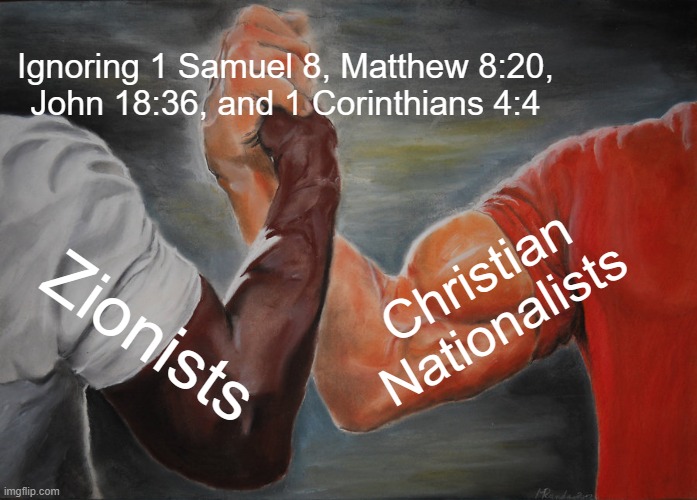 Zionists and Christian Nationalists Shaking Hands | Ignoring 1 Samuel 8, Matthew 8:20,
John 18:36, and 1 Corinthians 4:4; Christian Nationalists; Zionists | image tagged in memes,epic handshake | made w/ Imgflip meme maker