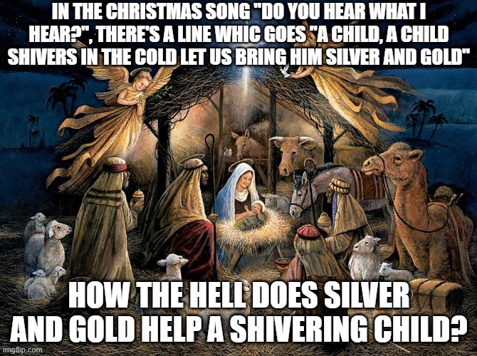 Christmas Songs Gone Wrong | IN THE CHRISTMAS SONG "DO YOU HEAR WHAT I HEAR?", THERE'S A LINE WHIC GOES "A CHILD, A CHILD SHIVERS IN THE COLD LET US BRING HIM SILVER AND GOLD"; HOW THE HELL DOES SILVER AND GOLD HELP A SHIVERING CHILD? | image tagged in nativity scene | made w/ Imgflip meme maker