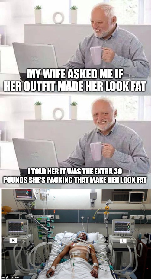 See, I can be sexist not just racist | MY WIFE ASKED ME IF HER OUTFIT MADE HER LOOK FAT; I TOLD HER IT WAS THE EXTRA 30 POUNDS SHE'S PACKING THAT MAKE HER LOOK FAT | image tagged in memes,hide the pain harold,hospital patient on ventilator - death | made w/ Imgflip meme maker