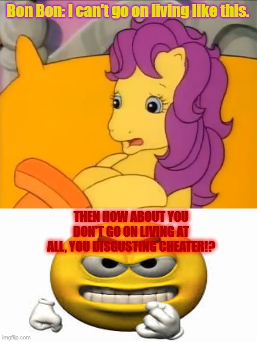 My Little Pony Tales: Bon Bon the Cheater | Bon Bon: I can't go on living like this. THEN HOW ABOUT YOU DON'T GO ON LIVING AT ALL, YOU DISGUSTING CHEATER!? | image tagged in cheater,mylittlepony,anger,kill yourself | made w/ Imgflip meme maker