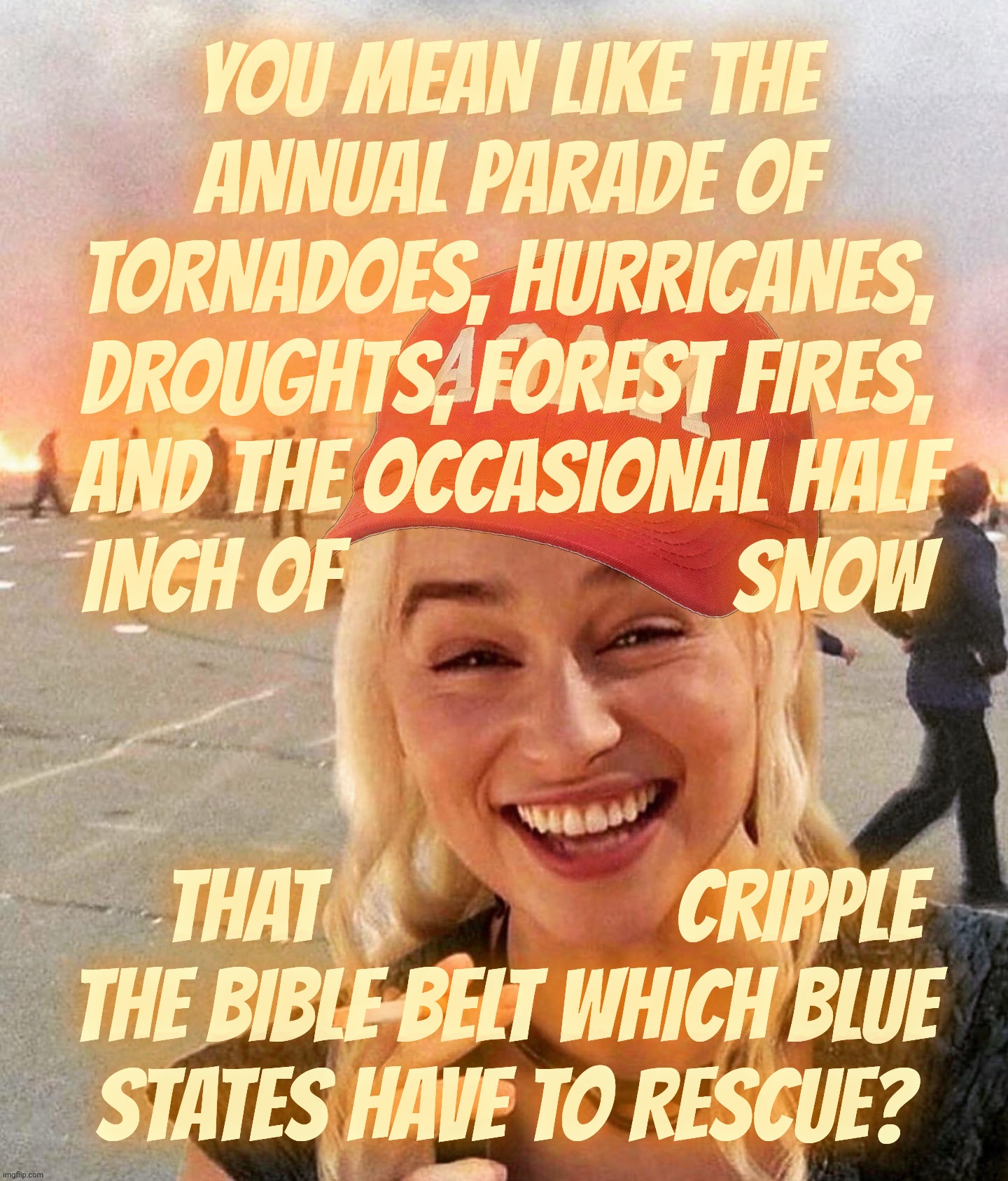 Cult 45er claims that Blue States are the only ones suffering under supposed Climate Change, while the Bible belt melts,,, | YOU MEAN LIKE THE ANNUAL PARADE OF TORNADOES, HURRICANES, DROUGHTS, FOREST FIRES,
AND THE OCCASIONAL HALF
INCH OF                    SNOW; THAT                  CRIPPLE
THE BIBLE BELT WHICH BLUE
STATES HAVE TO RESCUE? | image tagged in disaster smoker girl maga edition | made w/ Imgflip meme maker