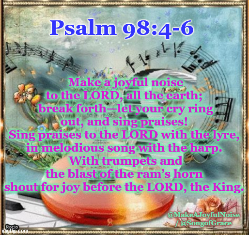 Psalm 98:4-6 | Make a joyful noise to the LORD, all the earth; 
break forth—let your cry ring out, and sing praises! 
Sing praises to the LORD with the lyre, 
in melodious song with the harp. 
With trumpets and the blast of the ram’s horn 
shout for joy before the LORD, the King. Psalm 98:4-6; @MakeAJoyfulNoise / @SongofGrace | image tagged in biblical encouragement | made w/ Imgflip meme maker