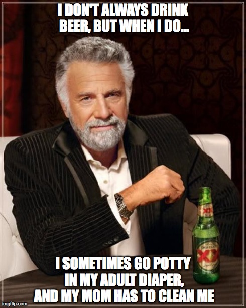 The Most Interesting Man In The World Meme | I DON'T ALWAYS DRINK BEER, BUT WHEN I DO... I SOMETIMES GO POTTY IN MY ADULT DIAPER, AND MY MOM HAS TO CLEAN ME | image tagged in memes,the most interesting man in the world | made w/ Imgflip meme maker