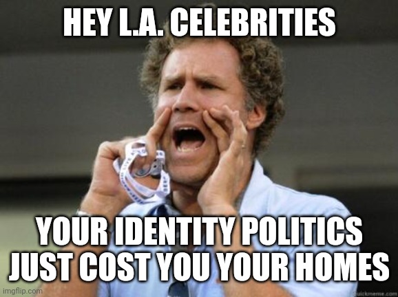 Yelling | HEY L.A. CELEBRITIES YOUR IDENTITY POLITICS
JUST COST YOU YOUR HOMES | image tagged in yelling | made w/ Imgflip meme maker