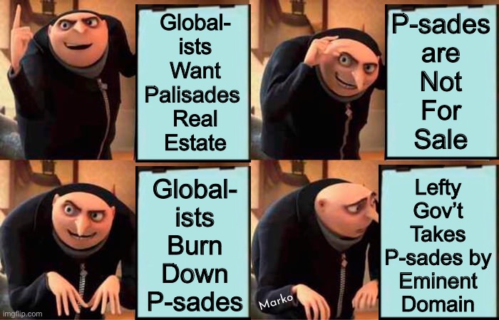 It’s how THEY can create THEIR 15-Minute Cities | P-sades
are
Not
For
Sale; Global-
ists
Want
Palisades 
Real
Estate; Global-
ists
Burn
Down
P-sades; Lefty
Gov’t
Takes
P-sades by
Eminent
Domain; Marko | image tagged in memes,gru's plan,pos leftist city county state,dems r the scourge,every 1 of u fjb voters can kissmyhairyass | made w/ Imgflip meme maker