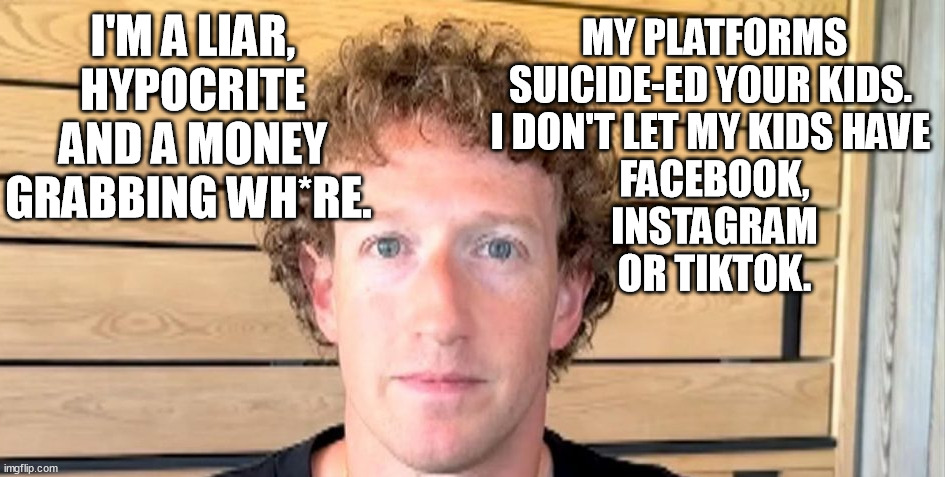 Yes, it's true - the Zucc is a f*cking hypocritical C*nt! And his social media killed your kids, but he doesn't wanna pay 4 it. | I'M A LIAR, HYPOCRITE AND A MONEY GRABBING WH*RE. MY PLATFORMS SUICIDE-ED YOUR KIDS. 
I DON'T LET MY KIDS HAVE 
FACEBOOK,
 INSTAGRAM 
OR TIKTOK. | image tagged in jewfro zucc,mark zuckerberg,hypocrite,facebook,memes,funny | made w/ Imgflip meme maker