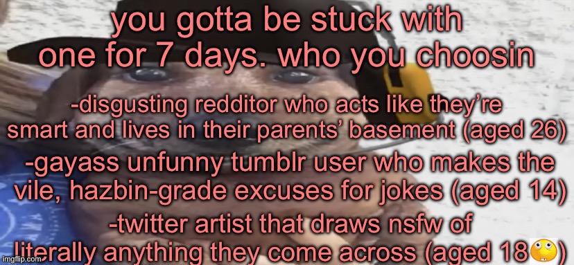 chucklenuts | you gotta be stuck with one for 7 days. who you choosin; -disgusting redditor who acts like they’re smart and lives in their parents’ basement (aged 26); -gayass unfunny tumblr user who makes the vile, hazbin-grade excuses for jokes (aged 14); -twitter artist that draws nsfw of literally anything they come across (aged 18    ) | image tagged in chucklenuts | made w/ Imgflip meme maker