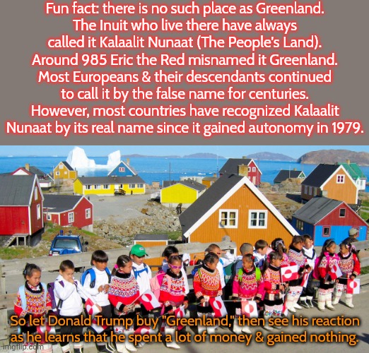 Denmark has never laughed so much! | Fun fact: there is no such place as Greenland.
The Inuit who live there have always
called it Kalaalit Nunaat (The People's Land).
Around 985 Eric the Red misnamed it Greenland.
Most Europeans & their descendants continued to call it by the false name for centuries.
However, most countries have recognized Kalaalit Nunaat by its real name since it gained autonomy in 1979. So let Donald Trump buy "Greenland," then see his reaction as he learns that he spent a lot of money & gained nothing. | image tagged in hands off kalaallit nunaat greenland,history of the world,names | made w/ Imgflip meme maker