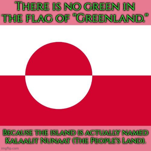 From the Inuit language. | There is no green in the flag of "Greenland."; Because the island is actually named
Kalaalit Nunaat (The People's Land). | image tagged in greenland flag,fun fact,culture,arctic,north | made w/ Imgflip meme maker