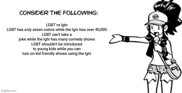 Am I homophobic? It's pretty hard to be afraid of the Skittles people | LGBT vs lgtv
LGBT has only seven colors while the lgtv has over 40,000
LGBT can't take a joke while the lgtv has many comedy shows
LGBT shouldn't be introduced to young kids while you can turn on kid friendly shows using the lgtv | image tagged in consider the following pokespe | made w/ Imgflip meme maker