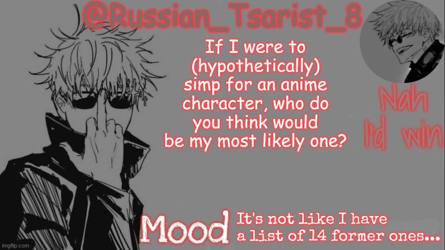 Russian_Tsarist_8 announcement temp (Thanks, Gojo-Satoru) | If I were to (hypothetically) simp for an anime character, who do you think would be my most likely one? It's not like I have a list of 14 former ones... | image tagged in russian_tsarist_8 announcement temp thanks gojo-satoru | made w/ Imgflip meme maker