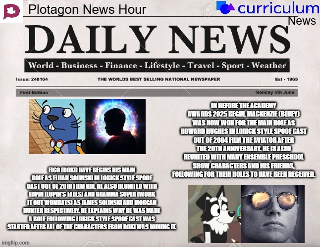 Plotagon News Hour and Curriculum News Newspaper 9 | IN BEFORE THE ACADEMY AWARDS 2025 BEGIN, MACKENZIE (BLUEY) WAS NOW WON FOR THE MAIN ROLE AS HOWARD HUGHES IN LORICK STYLE SPOOF CAST OUT OF 2004 FILM THE AVIATOR AFTER THE 20TH ANNIVERSARY. HE IS ALSO REUNITED WITH MANY ENSEMBLE PRESCHOOL SHOW CHARACTERS AND HIS FRIENDS, FOLLOWING FOR THEIR ROLES TO HAVE BEEN RECEIVED. FICO (DOKI) HAVE BEGINS HIS MAIN ROLE AS ELIJAH SOLINSKI IN LORICK STYLE SPOOF CAST OUT OF 2018 FILM KIN, HE ALSO REUNITED WITH LUPIN (LUPIN'S TALES) AND GRAMMA SUPER (WORK IT OUT WOMBATS) AS JAMES SOLINSKI AND MORGAN HUNTER RESPECTIVELY. HE EXPLAINS WHY HE WAS MADE A ROLE FOLLOWING LORICK STYLE SPOOF CAST WAS STARTED AFTER ALL OF THE CHARACTERS FROM DOKI WAS JOINING IT. | image tagged in plotagon news hour and curriculum news newspaper,doki,bluey,newspaper,meme,spoof cast | made w/ Imgflip meme maker