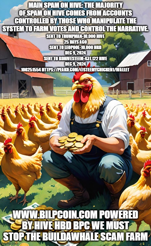 MAIN SPAM ON HIVE: THE MAJORITY OF SPAM ON HIVE COMES FROM ACCOUNTS CONTROLLED BY THOSE WHO MANIPULATE THE SYSTEM TO FARM VOTES AND CONTROL THE NARRATIVE. SENT TO TRUMPMAN-10.000 HIVE
25 DAYS AGO
SENT TO LEOPOOL-10.000 HBD
DEC 9, 2024
SENT TO BDHIVESTEEM-431.122 HIVE
DEC 9, 2024
100251554 HTTPS://PEAKD.COM/@STEEMYCHICKEN1/WALLET; WWW.BILPCOIN.COM POWERED BY HIVE HBD BPC WE MUST STOP THE BUILDAWHALE SCAM FARM | made w/ Imgflip meme maker