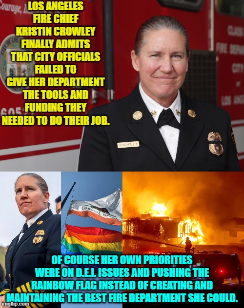 These leftist officials are now pointing the trembling finger of blame at one another.  Nice! | LOS ANGELES FIRE CHIEF KRISTIN CROWLEY FINALLY ADMITS THAT CITY OFFICIALS FAILED TO GIVE HER DEPARTMENT THE TOOLS AND FUNDING THEY NEEDED TO DO THEIR JOB. OF COURSE HER OWN PRIORITIES WERE ON D.E.I. ISSUES AND PUSHING THE RAINBOW FLAG INSTEAD OF CREATING AND MAINTAINING THE BEST FIRE DEPARTMENT SHE COULD. | image tagged in yep | made w/ Imgflip meme maker