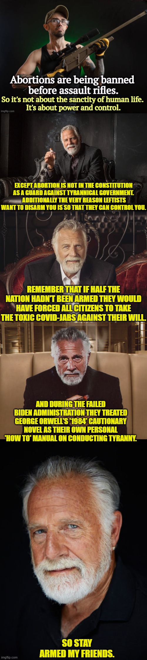 Leftists will NEVER give up trying to disarm you. | EXCEPT ABORTION IS NOT IN THE CONSTITUTION AS A GUARD AGAINST TYRANNICAL GOVERNMENT.  ADDITIONALLY THE VERY REASON LEFTISTS WANT TO DISARM YOU IS SO THAT THEY CAN CONTROL YOU. REMEMBER THAT IF HALF THE NATION HADN'T BEEN ARMED THEY WOULD HAVE FORCED ALL CITIZENS TO TAKE THE TOXIC COVID-JABS AGAINST THEIR WILL. AND DURING THE FAILED BIDEN ADMINISTRATION THEY TREATED GEORGE ORWELL'S '1984' CAUTIONARY NOVEL AS THEIR OWN PERSONAL 'HOW TO' MANUAL ON CONDUCTING TYRANNY. SO STAY ARMED MY FRIENDS. | image tagged in yep | made w/ Imgflip meme maker