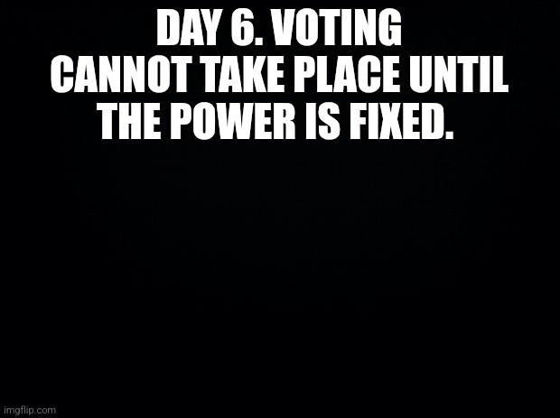 Black background | DAY 6. VOTING CANNOT TAKE PLACE UNTIL THE POWER IS FIXED. | image tagged in black background | made w/ Imgflip meme maker