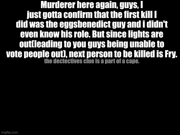 Lights out forever!(until someone finds out the clue) | Murderer here again, guys, I just gotta confirm that the first kill I did was the eggsbenedict guy and i didn't even know his role. But since lights are out(leading to you guys being unable to vote people out), next person to be killed is Fry. the dectectives clue is a part of a cape. | made w/ Imgflip meme maker