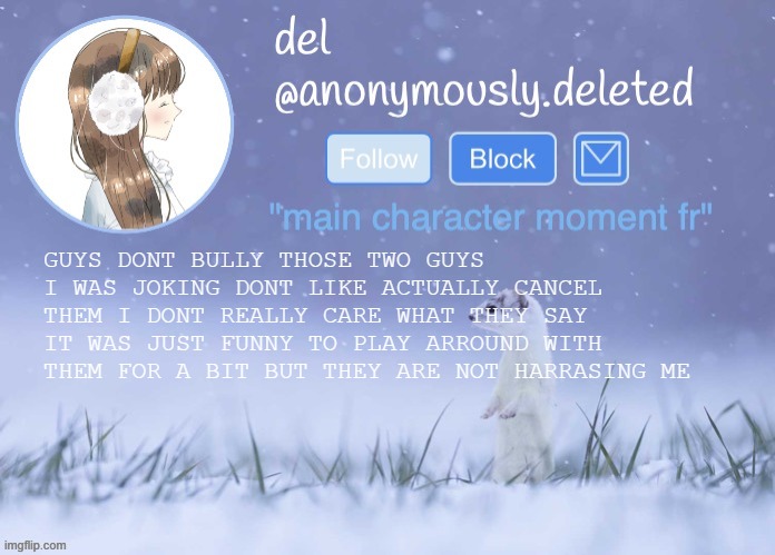 del announcement (winter) | GUYS DONT BULLY THOSE TWO GUYS I WAS JOKING DONT LIKE ACTUALLY CANCEL THEM I DONT REALLY CARE WHAT THEY SAY IT WAS JUST FUNNY TO PLAY ARROUND WITH THEM FOR A BIT BUT THEY ARE NOT HARRASING ME | image tagged in del announcement winter | made w/ Imgflip meme maker