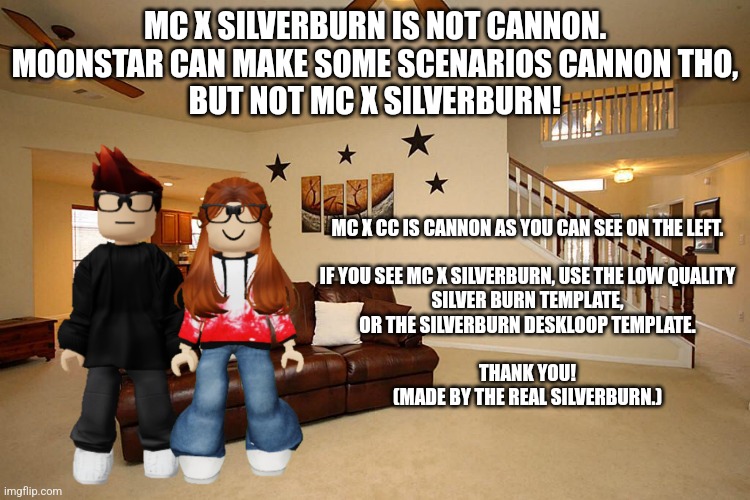 Real SilverBurn's notice regarding the MC X SilverBurn image. | MC X SILVERBURN IS NOT CANNON.
MOONSTAR CAN MAKE SOME SCENARIOS CANNON THO,
BUT NOT MC X SILVERBURN! MC X CC IS CANNON AS YOU CAN SEE ON THE LEFT.
 
IF YOU SEE MC X SILVERBURN, USE THE LOW QUALITY
SILVER BURN TEMPLATE,
OR THE SILVERBURN DESKLOOP TEMPLATE.
 
THANK YOU!
(MADE BY THE REAL SILVERBURN.) | image tagged in silverburn,notice,mc,moscovio,moonstar | made w/ Imgflip meme maker