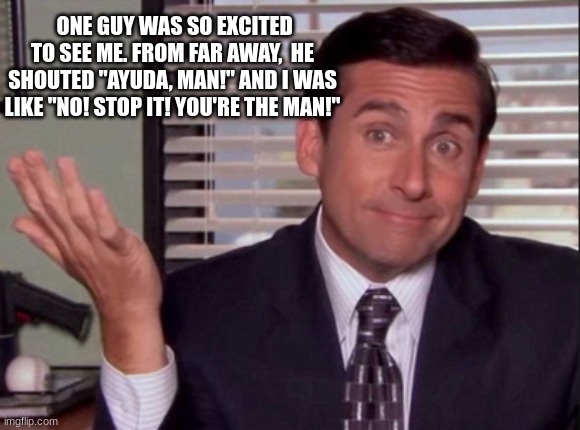 What can I say about how nice the people were when I was visiting South America? | ONE GUY WAS SO EXCITED TO SEE ME. FROM FAR AWAY,  HE SHOUTED "AYUDA, MAN!" AND I WAS LIKE "NO! STOP IT! YOU'RE THE MAN!" | image tagged in the office,michael scott,duolingo | made w/ Imgflip meme maker