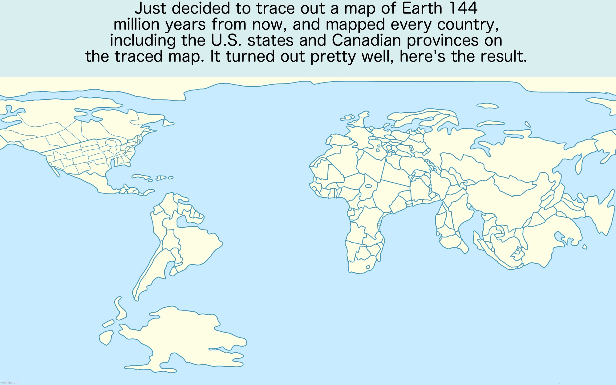 Just decided to trace out a map of Earth 144 million years from now, and mapped every country, including the U.S. states and Canadian provinces on the traced map. It turned out pretty well, here's the result. | image tagged in map of earth 144 million years into the future | made w/ Imgflip meme maker