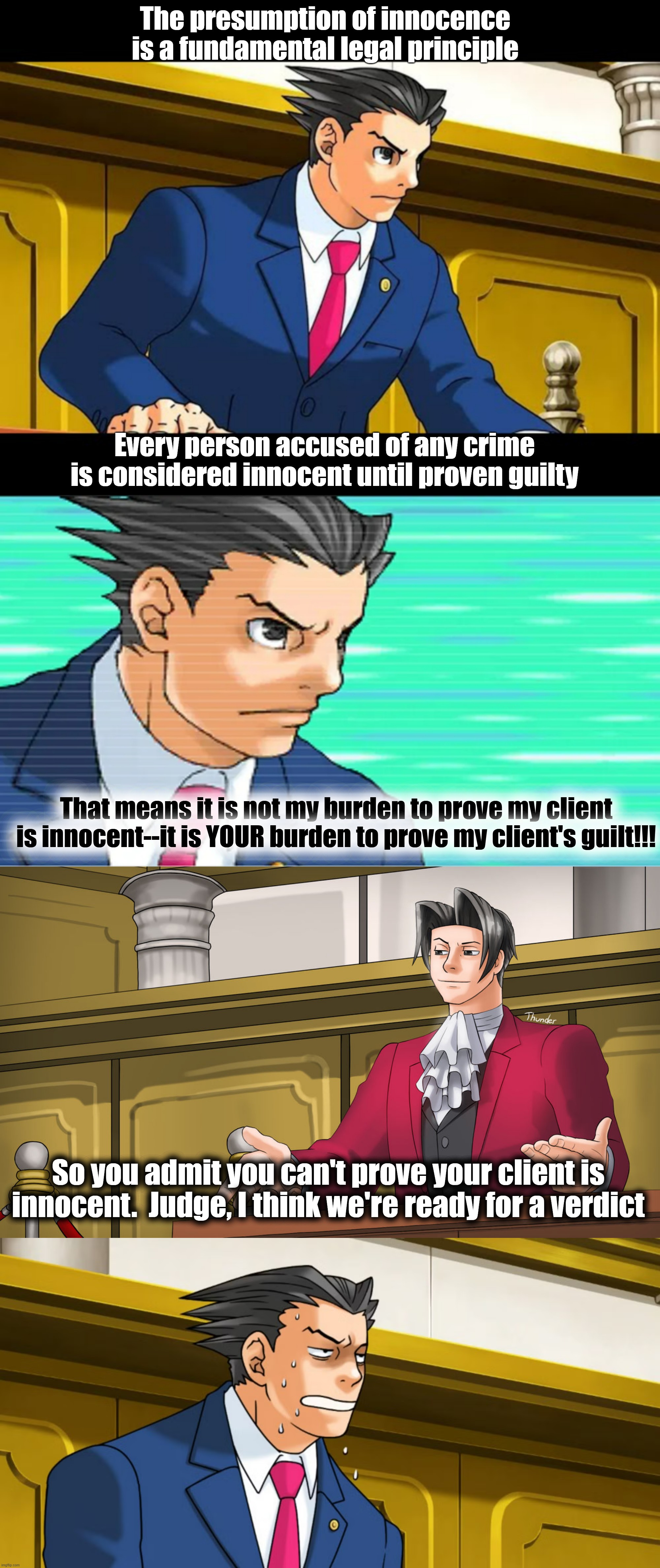 Ace Attorney, the presumption of innocence | The presumption of innocence is a fundamental legal principle; Every person accused of any crime is considered innocent until proven guilty; That means it is not my burden to prove my client is innocent--it is YOUR burden to prove my client's guilt!!! So you admit you can't prove your client is innocent.  Judge, I think we're ready for a verdict | image tagged in phoenix wright,ace attorney | made w/ Imgflip meme maker