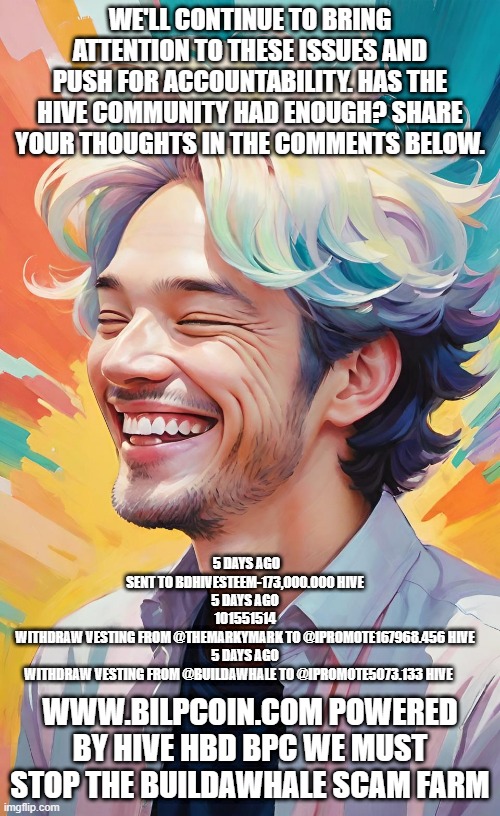 WE'LL CONTINUE TO BRING ATTENTION TO THESE ISSUES AND PUSH FOR ACCOUNTABILITY. HAS THE HIVE COMMUNITY HAD ENOUGH? SHARE YOUR THOUGHTS IN THE COMMENTS BELOW. 5 DAYS AGO
SENT TO BDHIVESTEEM-173,000.000 HIVE
5 DAYS AGO
101551514
WITHDRAW VESTING FROM @THEMARKYMARK TO @IPROMOTE167968.456 HIVE
5 DAYS AGO
WITHDRAW VESTING FROM @BUILDAWHALE TO @IPROMOTE5073.133 HIVE; WWW.BILPCOIN.COM POWERED BY HIVE HBD BPC WE MUST STOP THE BUILDAWHALE SCAM FARM | made w/ Imgflip meme maker