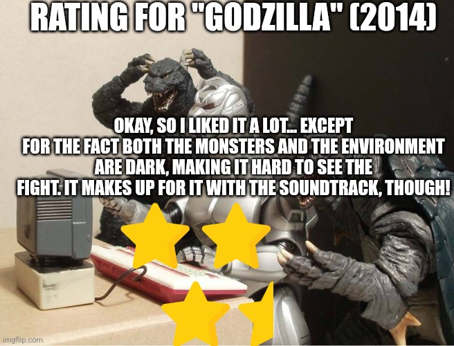 Godzilla 2014 rating (Gojistudios note: yeah I agree) | RATING FOR "GODZILLA" (2014); OKAY, SO I LIKED IT A LOT... EXCEPT FOR THE FACT BOTH THE MONSTERS AND THE ENVIRONMENT ARE DARK, MAKING IT HARD TO SEE THE FIGHT. IT MAKES UP FOR IT WITH THE SOUNDTRACK, THOUGH! | image tagged in godzilla-kiryu-gamera-pc | made w/ Imgflip meme maker