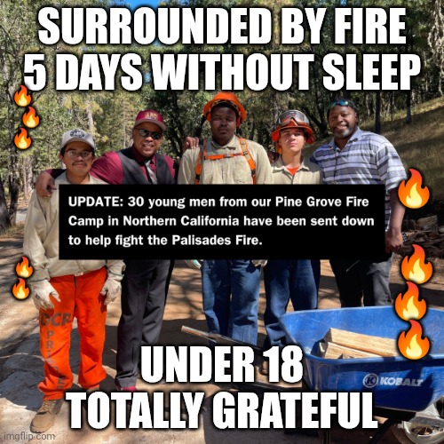 Youth fire fighters | 🔥
     🔥
🔥
 
 
 
  
 
 🔥
🔥; SURROUNDED BY FIRE
5 DAYS WITHOUT SLEEP; 🔥
 
 🔥
🔥 
🔥; UNDER 18
TOTALLY GRATEFUL | image tagged in fire,firefighter,youth,california | made w/ Imgflip meme maker