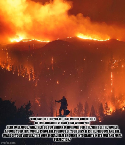 This isn't the failures of democrat's policies in California, but the logical outcome. | "YOU HAVE DESTROYED ALL THAT WHICH YOU HELD TO BE EVIL AND ACHIEVED ALL THAT WHICH YOU 
HELD TO BE GOOD. WHY, THEN, DO YOU SHRINK IN HORROR FROM THE SIGHT OF THE WORLD 
AROUND YOU? THAT WORLD IS NOT THE PRODUCT OF YOUR SINS; IT IS THE PRODUCT AND THE 
IMAGE OF YOUR VIRTUES. IT IS YOUR MORAL IDEAL BROUGHT INTO REALITY IN ITS FULL AND FINAL 
PERFECTION." | image tagged in california wildfire | made w/ Imgflip meme maker