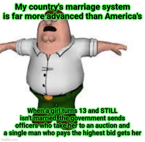 peter griffin t pose | My country's marriage system is far more advanced than America's; When a girl turns 13 and STILL isn't married, the government sends officers who take her to an auction and a single man who pays the highest bid gets her | image tagged in peter griffin t pose | made w/ Imgflip meme maker