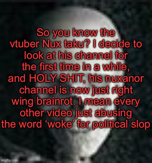 . | So you know the vtuber Nux taku? I decide to look at his channel for the first time in a while, and HOLY SHIT, his nuxanor channel is now just right wing brainrot. I mean every other video just abusing the word ‘woke’ for political slop | image tagged in skull | made w/ Imgflip meme maker