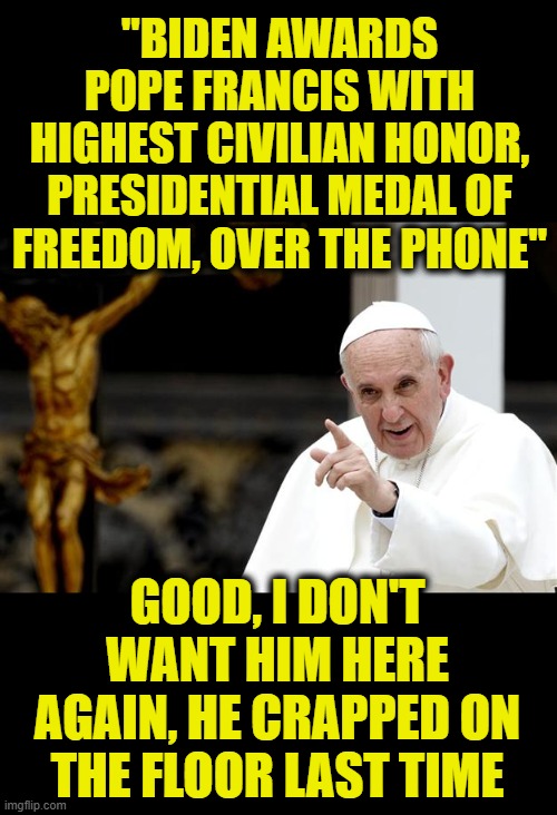 he really did. Jill tucked his pant legs in his socks so he would get more on the carpet. lol | "BIDEN AWARDS POPE FRANCIS WITH HIGHEST CIVILIAN HONOR, PRESIDENTIAL MEDAL OF FREEDOM, OVER THE PHONE"; GOOD, I DON'T WANT HIM HERE AGAIN, HE CRAPPED ON THE FLOOR LAST TIME | image tagged in angry pope francis,diahrea,joe biden | made w/ Imgflip meme maker