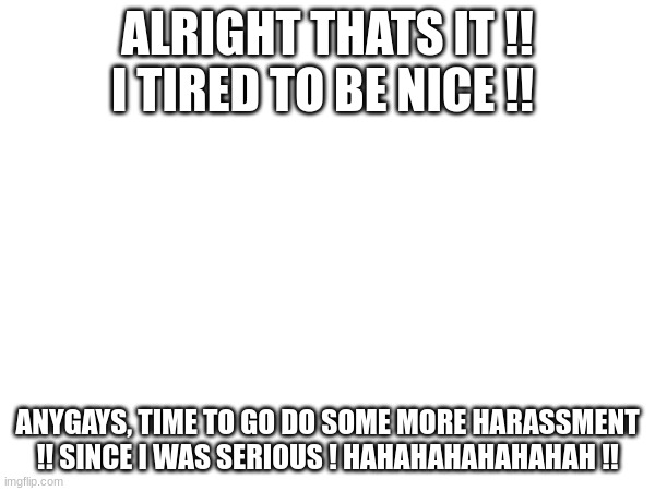 "It's funny how dumb you are!" Trust me, This quote fits this ! | ALRIGHT THATS IT !! I TIRED TO BE NICE !! ANYGAYS, TIME TO GO DO SOME MORE HARASSMENT !! SINCE I WAS SERIOUS ! HAHAHAHAHAHAHAH !! | image tagged in dallas,run,hehehhe,yay | made w/ Imgflip meme maker