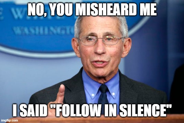 Dr. Fauci | NO, YOU MISHEARD ME I SAID "FOLLOW IN SILENCE" | image tagged in dr fauci | made w/ Imgflip meme maker