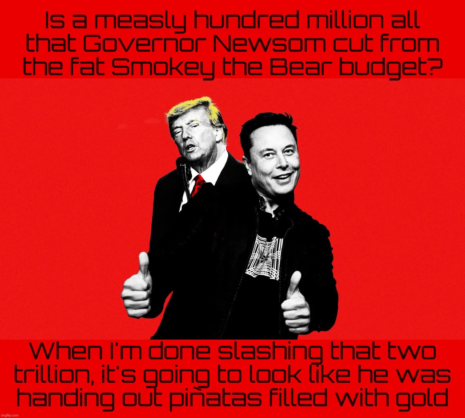 Newsom trimmed the bloated California budget, now the MAGAts say that's bad | Is a measly hundred million all
that Governor Newsom cut from
the fat Smokey the Bear budget? When I'm done slashing that two
trillion, it's going to look like he was
handing out piñatas filled with gold | image tagged in california fires 2025,newsom cut the budget,it's all his fault now,that's what the magats say,conservative hypocrisy,get a hobby | made w/ Imgflip meme maker