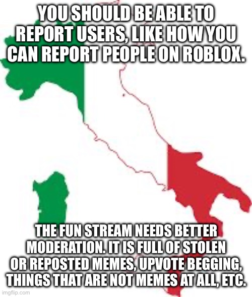 Image Title | YOU SHOULD BE ABLE TO REPORT USERS, LIKE HOW YOU CAN REPORT PEOPLE ON ROBLOX. THE FUN STREAM NEEDS BETTER MODERATION. IT IS FULL OF STOLEN OR REPOSTED MEMES, UPVOTE BEGGING, THINGS THAT ARE NOT MEMES AT ALL, ETC. | image tagged in italy map,italy,imgflip,img,flip,fun stream | made w/ Imgflip meme maker