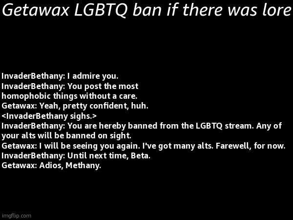 so bored so i wrote this crap | Getawax LGBTQ ban if there was lore; InvaderBethany: I admire you.
InvaderBethany: You post the most homophobic things without a care.
Getawax: Yeah, pretty confident, huh.
<InvaderBethany sighs.>
InvaderBethany: You are hereby banned from the LGBTQ stream. Any of your alts will be banned on sight.
Getawax: I will be seeing you again. I've got many alts. Farewell, for now.
InvaderBethany: Until next time, Beta.
Getawax: Adios, Methany. | image tagged in drama document | made w/ Imgflip meme maker