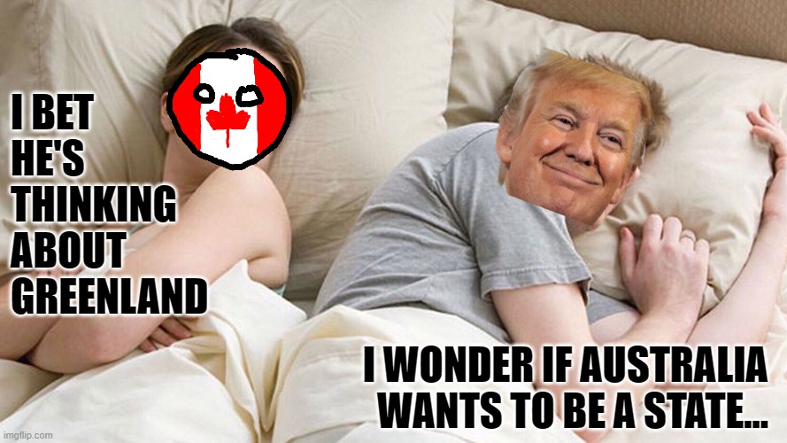 He's probably thinking about girls | I BET HE'S THINKING ABOUT GREENLAND; I WONDER IF AUSTRALIA WANTS TO BE A STATE... | image tagged in he's probably thinking about girls,trump,greenland,australia,canada | made w/ Imgflip meme maker