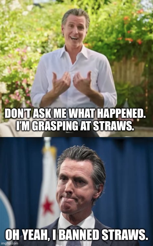 Newsome is an idiot | DON’T ASK ME WHAT HAPPENED. 
I’M GRASPING AT STRAWS. OH YEAH, I BANNED STRAWS. | image tagged in gavin newsom bs,gavin newsom the face you make | made w/ Imgflip meme maker