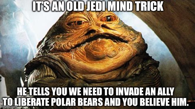 May the Force be with you. | IT’S AN OLD JEDI MIND TRICK; HE TELLS YOU WE NEED TO INVADE AN ALLY TO LIBERATE POLAR BEARS AND YOU BELIEVE HIM. | image tagged in jabba the hutt | made w/ Imgflip meme maker