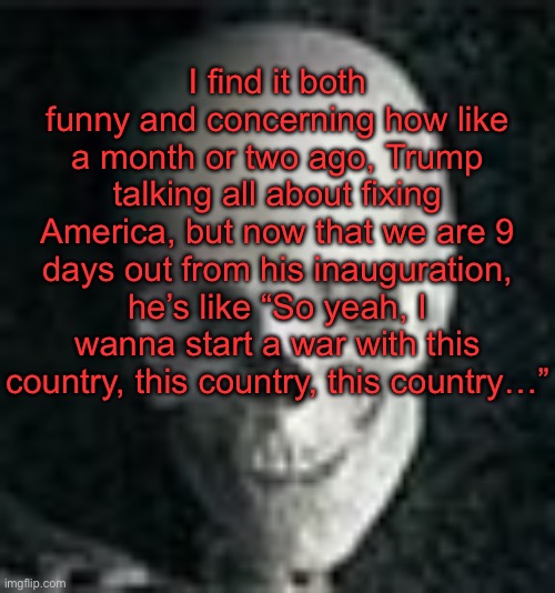 . | I find it both funny and concerning how like a month or two ago, Trump talking all about fixing America, but now that we are 9 days out from his inauguration, he’s like “So yeah, I wanna start a war with this country, this country, this country…” | image tagged in skull | made w/ Imgflip meme maker