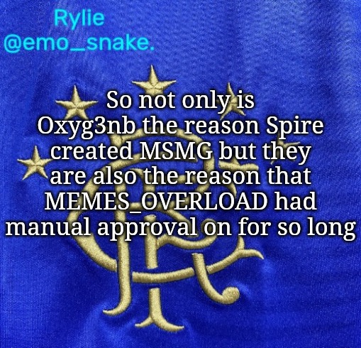Emosnake's Rangers FC temp | So not only is Oxyg3nb the reason Spire created MSMG but they are also the reason that MEMES_OVERLOAD had manual approval on for so long | image tagged in emosnake's rangers fc temp | made w/ Imgflip meme maker